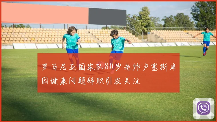 罗马尼亚国家队80岁老帅卢塞斯库因健康问题辞职引发关注