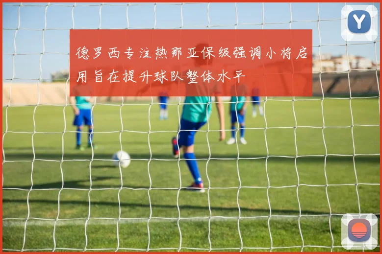 德罗西专注热那亚保级强调小将启用旨在提升球队整体水平