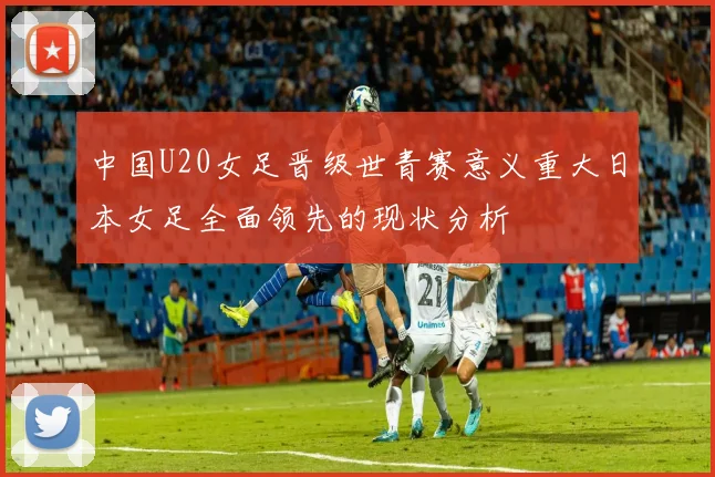 中国U20女足晋级世青赛意义重大日本女足全面领先的现状分析