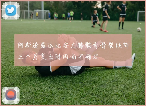 阿斯透露法比安左膝髌骨骨裂缺阵三个月复出时间尚不确定