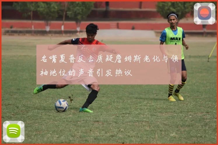 名嘴夏普反击质疑詹姆斯老化与领袖地位的声音引发热议