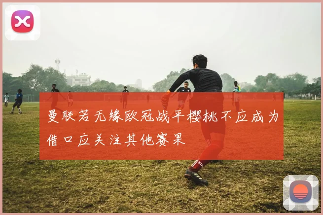 曼联若无缘欧冠战平樱桃不应成为借口应关注其他赛果