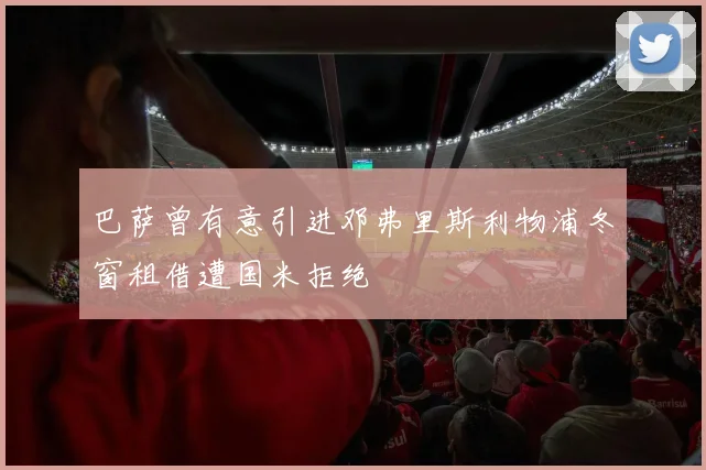 巴萨曾有意引进邓弗里斯利物浦冬窗租借遭国米拒绝