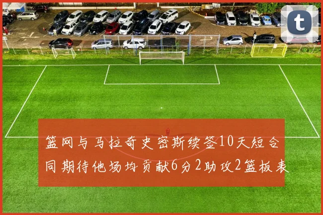 篮网与马拉奇史密斯续签10天短合同期待他场均贡献6分2助攻2篮板表现
