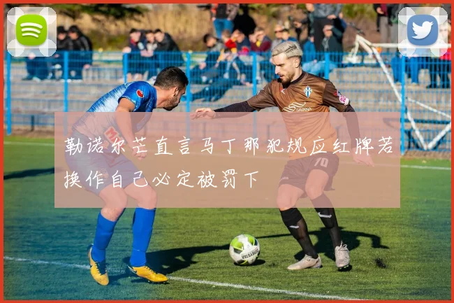 勒诺尔芒直言马丁那犯规应红牌若换作自己必定被罚下
